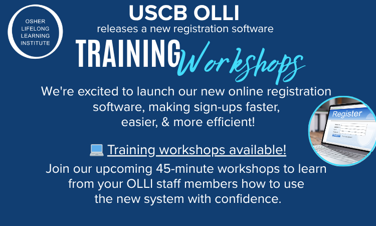 USCB OLLI releases a new registration software. Training Workshops. We're excited to launch our new online registration software, making sign-ups faster, easier, and more efficient! Training workshops available! Join our upcoming 45-minute workshops to learn from your OLLI staff members how to use the new system with confidence. USCB OLLI releases a new registration software. Training Workshops. We're excited to launch our new online registration software, making sign-ups faster, easier, and more efficient! Training workshops available! Join our upcoming 45-minute workshops to learn from your OLLI staff members how to use the new system with confidence.