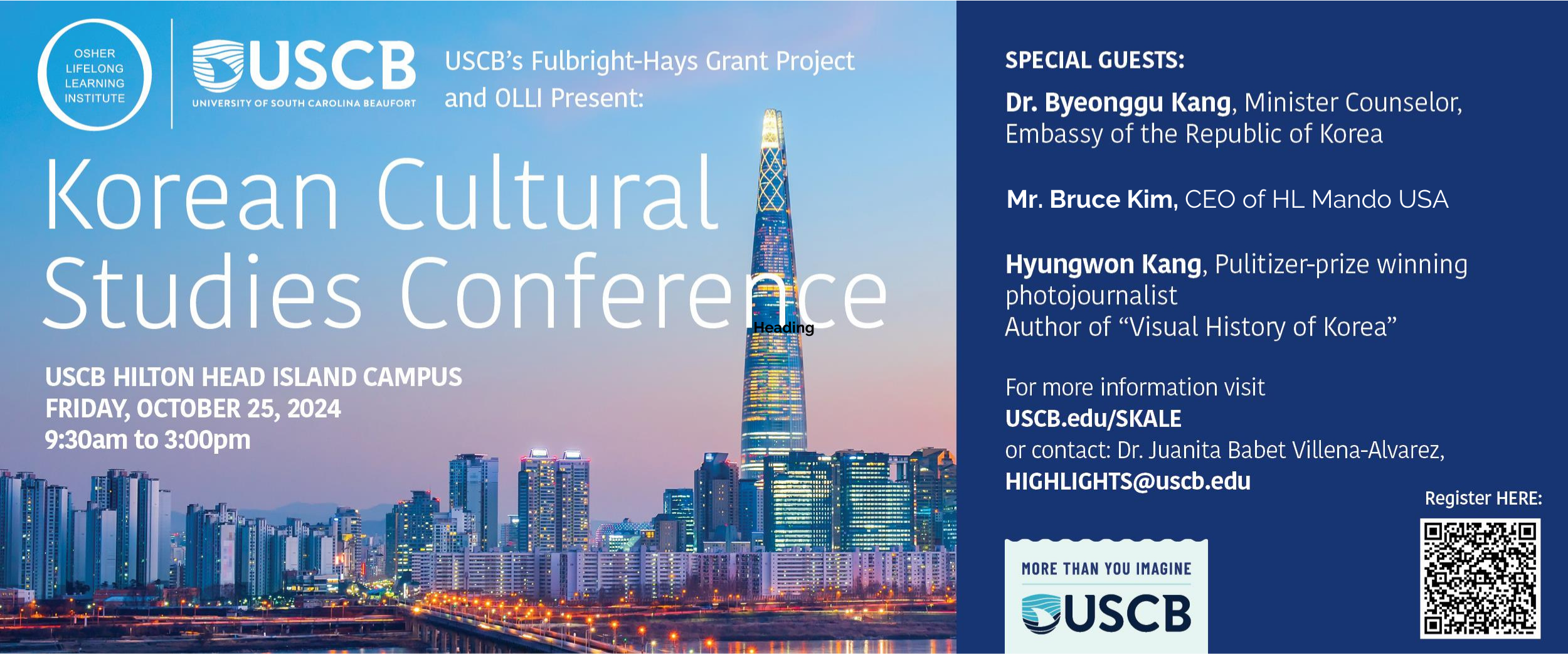 USCB's Fulbright-Hays Grant Project and OLLI Present: Korean Cultural Studies Conference. USCB Hilton Head Island Campus. Friday, October 25, 2024. 9:30am to 3:00pm. Special Guests: Dr. Byeonggu Kang, Minister Counselor, Embassy of the Republic Korea; Mr. Bruce Kim, CEO of HL Mando USA; Hyungwon Kang, Pulitzer-prize winning photojournalist, Author of "Visual History of Korea." For more information visit USCB.edu/SKALE or contact: Dr. Juanita Babet Villena-Alvarez, HIGHLIGHTS@uscb.edu. Register HERE.