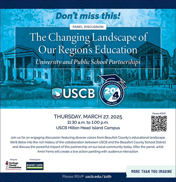 Don't miss this! Panel Discussion. The Changing Landscape of Our Region's Education. University and Public School Partnerships. Thursday, March 27, 2025. 11:30am to 1:00pm. USCB Hilton Head Island Campus. Join us for an engaging discussion featuring diverse voices from Beaufort County's educational landscape. We'll delve into the rich history of the collaboration between USCB and the Beaufort County School District and discuss the powerful impact of this partnership on our local community today. After the panel, artist Amiri Ferris will create a live action painting with audience interaction. Please RSVP uscb.edu/20th