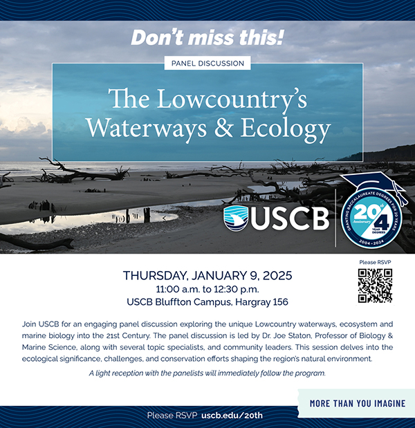 Don't miss this! Panel Discussion. The Lowoucntry's Waterways and Ecology. Thursday, January 9, 2025. 11:00am to 12:30pm. USCB Bluffton Campus, Hargray 156. Join USCB for an engaging panel discussion exploring the unique Lowcountry waterways, ecosystem and marine biology into the 21st Century. The panel discussion is led by Dr. Joe Staton, Professor of Biology and Marine Science, along with several topic specialists, and community leaders. This session dives into the ecological significance, challenges, and conservation efforts shaping the region's natural environment. A light reception with the panelists will immediately follow the program. Please RSVP uscb.edu/20th