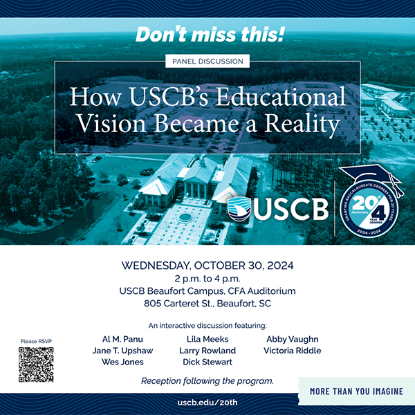 Don't miss this! Panel discussion. How USCB's Educaitonal Vision Became a Reality. Wednesday, October 30, 2024. 2:00pm to 4:00pm. USCB Beaufort Campus, CFA Auditorium. 805 Carteret St., Beaufort, SC. An interactive discussion featuring: Al M. Panu, Lila Meeks, Abby Vaughn, Jane T. Upshaw, Larry Rowland, Victoria Riddle, Wes Jones, and Dick Stewart. Reception following the program. Please RSVP