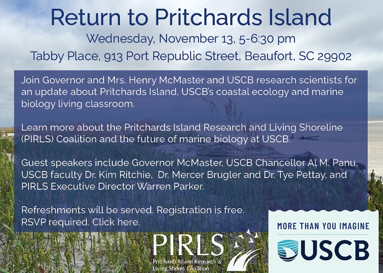 Wednesday, November 13, 2024 at 5:00pm - 6:30pm. Tabby Place, 913 Port Republic St #5552, Beaufort, SC 29902. Join Governor and Mrs. Henry McMaster and USCB research scientists for an update about Pritchards Island, USCB's coastal ecology and marine biology living classroom. Learn more about the Pritchards Island Research and Living Shoreline (P.I.R.L.S.) Coalition and the future of marine biology at USCB. Guest speakers include Governor McMaster, USCB Chancellor Al M. Panu, USCB faculty Dr. Kim Ritchie, Dr. Mercer Brugler and Dr. Tye Pettay, and P.I.R.L.S. Executive Director Warren Parker. Refreshments will be served. Registration is free. RSVP required. Click here.