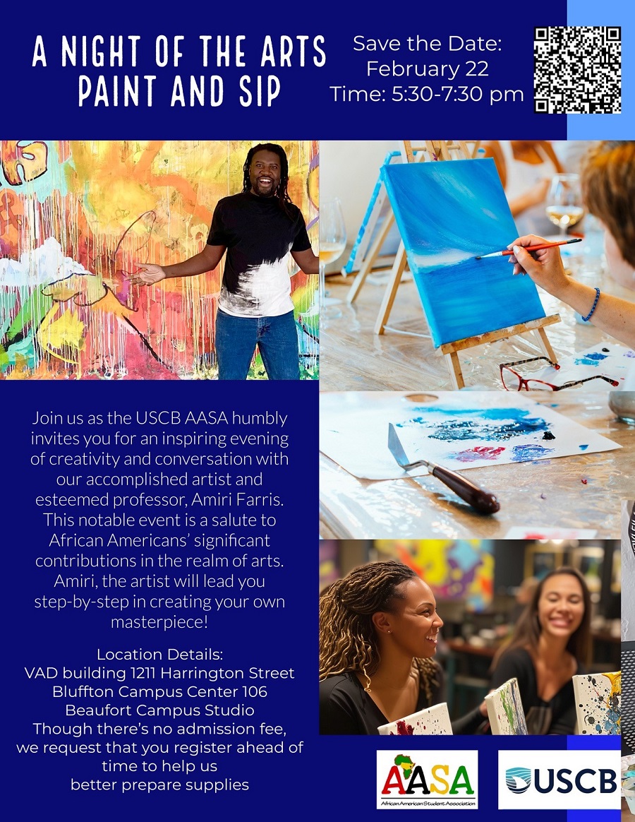 A Night of the Arts Paint and Sip. Save the Date: February 22. Time: 5:30 - 7:30pm. Join us as the USCB AASA humbly invites you for an inspiring evening of creativity and conversation with our accomplished artist and esteemed professor, Amiri Farris. This notable event is a salute to African American's significant contributions in the realm of arts. Amiri, the artist will lead you step-by-step in creating your own masterpiece! Location Details: VAD building 1211 Harrington Street, Bluffton Campus Center 106, Beaufort Campus Studio. Though there's no admission fee, we request that you register ahead of time to help us better prepare supplies.